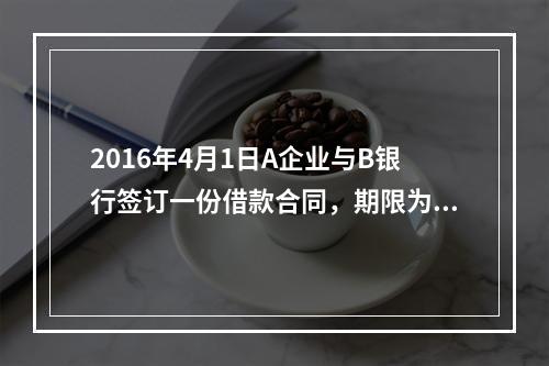 2016年4月1日A企业与B银行签订一份借款合同，期限为1年