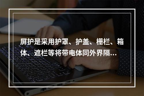 屏护是采用护罩、护盖、栅栏、箱体、遮栏等将带电体同外界隔绝开