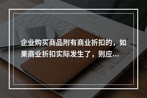 企业购买商品附有商业折扣的，如果商业折扣实际发生了，则应按扣