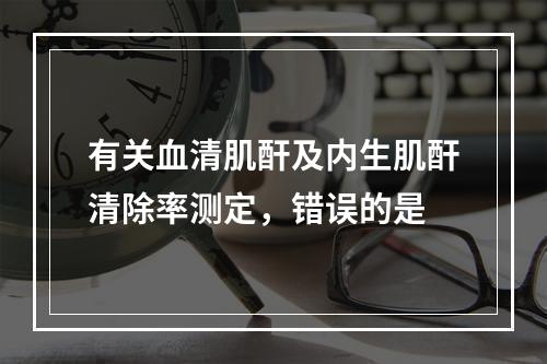 有关血清肌酐及内生肌酐清除率测定，错误的是