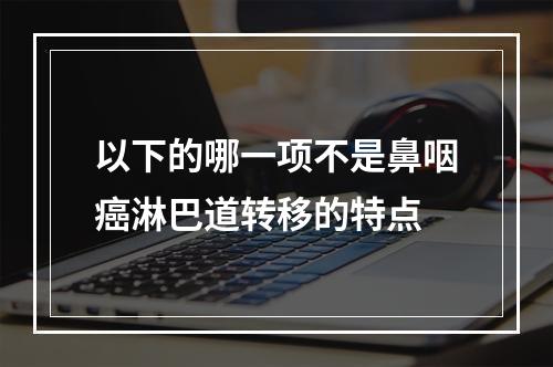 以下的哪一项不是鼻咽癌淋巴道转移的特点