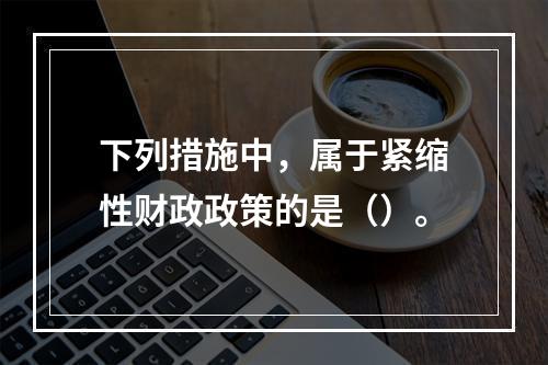 下列措施中，属于紧缩性财政政策的是（）。