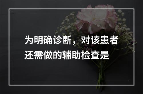 为明确诊断，对该患者还需做的辅助检查是