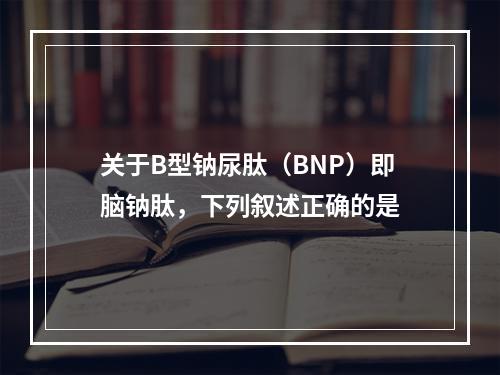 关于B型钠尿肽（BNP）即脑钠肽，下列叙述正确的是