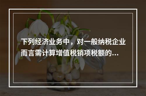 下列经济业务中，对一般纳税企业而言需计算增值税销项税额的有（