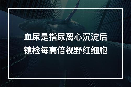 血尿是指尿离心沉淀后镜检每高倍视野红细胞