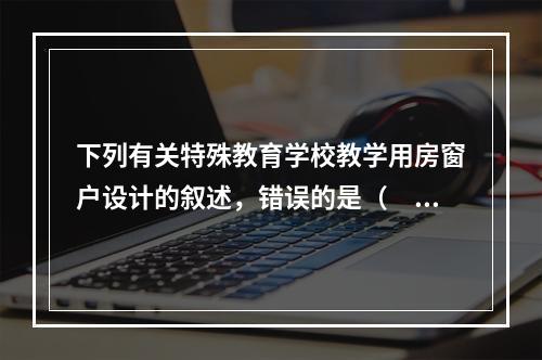 下列有关特殊教育学校教学用房窗户设计的叙述，错误的是（　　