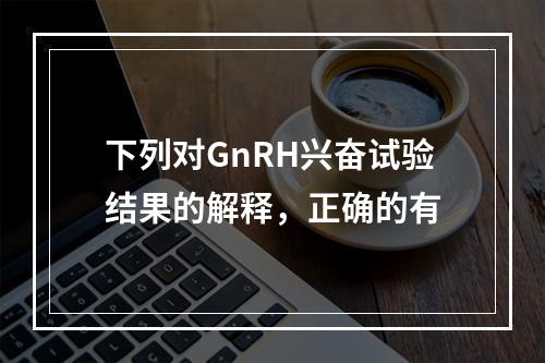 下列对GnRH兴奋试验结果的解释，正确的有