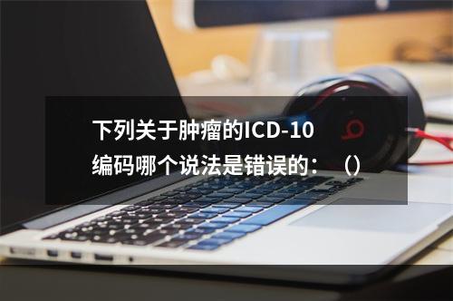 下列关于肿瘤的ICD-10编码哪个说法是错误的：（）