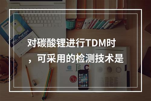 对碳酸锂进行TDM时，可采用的检测技术是