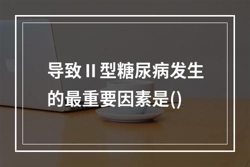 导致Ⅱ型糖尿病发生的最重要因素是()