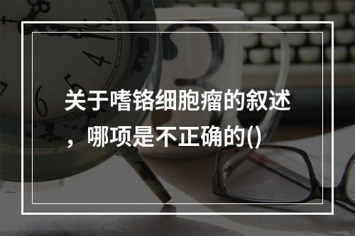 关于嗜铬细胞瘤的叙述，哪项是不正确的()