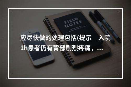 应尽快做的处理包括(提示　入院1h患者仍有背部剧烈疼痛，不随