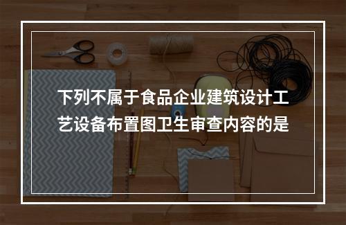 下列不属于食品企业建筑设计工艺设备布置图卫生审查内容的是