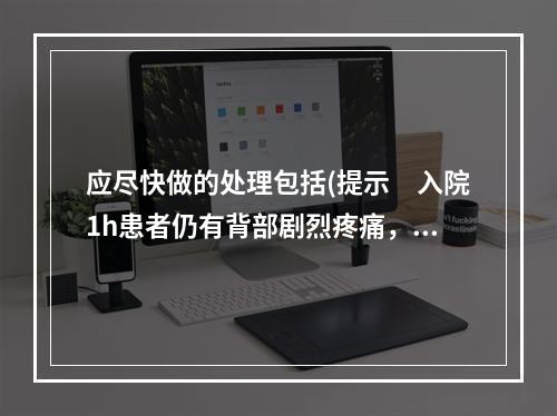 应尽快做的处理包括(提示　入院1h患者仍有背部剧烈疼痛，不随