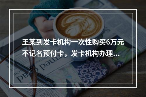 王某到发卡机构一次性购买6万元不记名预付卡，发卡机构办理该业