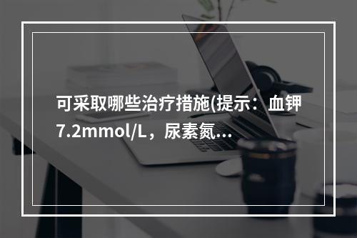 可采取哪些治疗措施(提示：血钾7.2mmol/L，尿素氮19