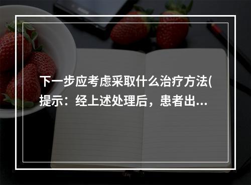 下一步应考虑采取什么治疗方法(提示：经上述处理后，患者出血已