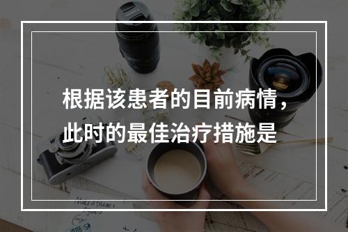 根据该患者的目前病情，此时的最佳治疗措施是