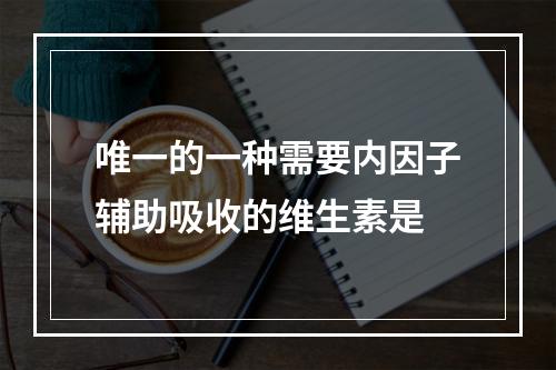 唯一的一种需要内因子辅助吸收的维生素是