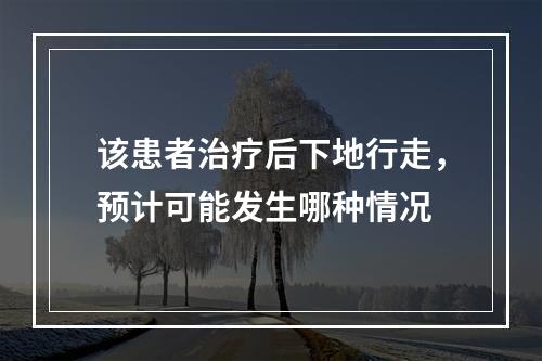 该患者治疗后下地行走，预计可能发生哪种情况