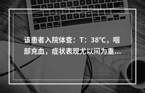 该患者入院体查：T：38℃，咽部充血，症状表现尤以间为重，则