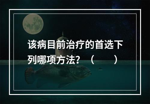 该病目前治疗的首选下列哪项方法？（　　）