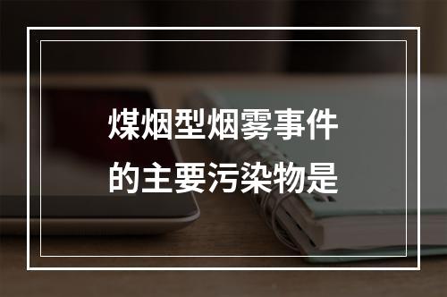 煤烟型烟雾事件的主要污染物是