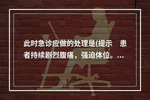 此时急诊应做的处理是(提示　患者持续剧烈腹痛，强迫体位。)