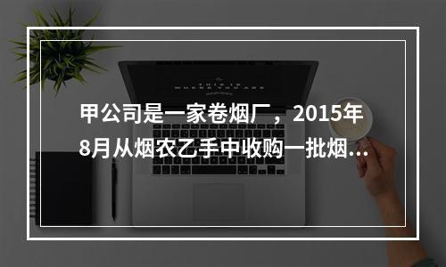 甲公司是一家卷烟厂，2015年8月从烟农乙手中收购一批烟叶，