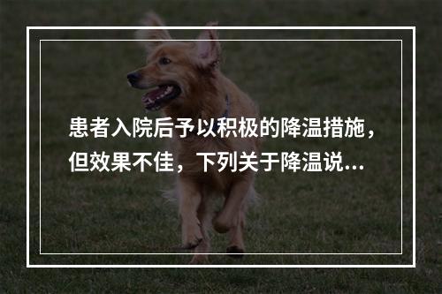 患者入院后予以积极的降温措施，但效果不佳，下列关于降温说法正