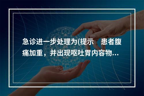 急诊进一步处理为(提示　患者腹痛加重，并出现呕吐胃内容物，发