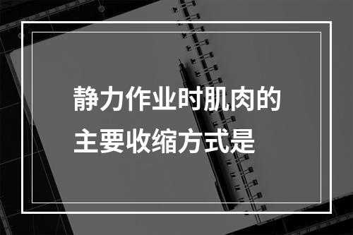 静力作业时肌肉的主要收缩方式是