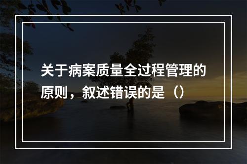 关于病案质量全过程管理的原则，叙述错误的是（）