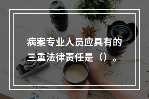 病案专业人员应具有的三重法律责任是（）。