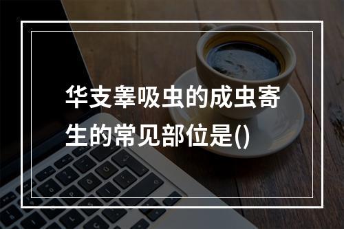 华支睾吸虫的成虫寄生的常见部位是()