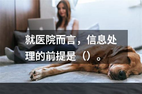 就医院而言，信息处理的前提是（）。