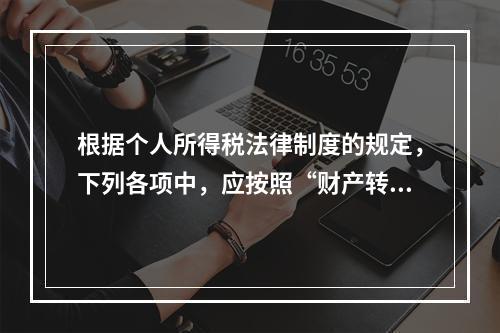 根据个人所得税法律制度的规定，下列各项中，应按照“财产转让所