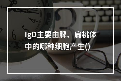 IgD主要由脾、扁桃体中的哪种细胞产生()