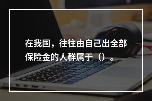 在我国，往往由自己出全部保险金的人群属于（）。