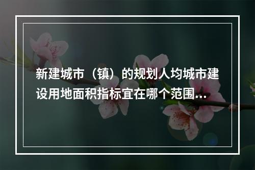 新建城市（镇）的规划人均城市建设用地面积指标宜在哪个范围内