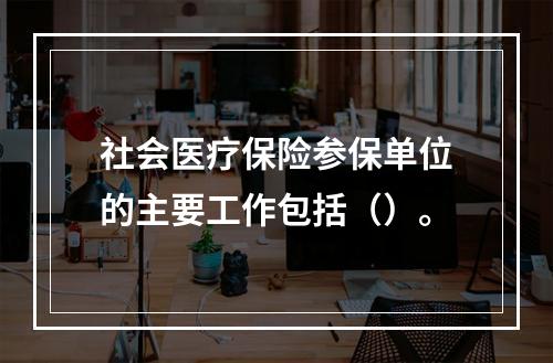 社会医疗保险参保单位的主要工作包括（）。