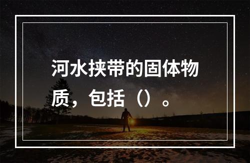 河水挟带的固体物质，包括（）。