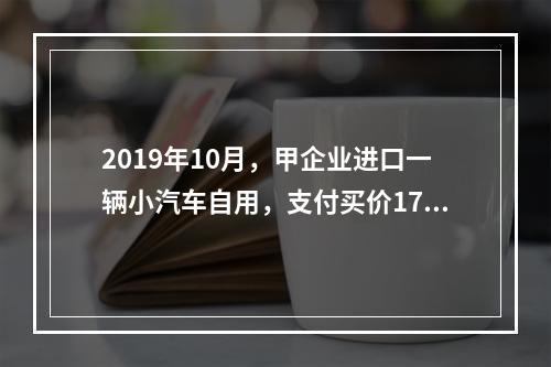 2019年10月，甲企业进口一辆小汽车自用，支付买价17万元