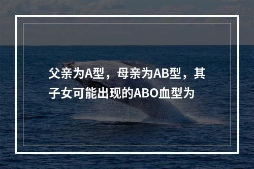 父亲为A型，母亲为AB型，其子女可能出现的ABO血型为