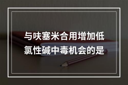 与呋塞米合用增加低氯性碱中毒机会的是