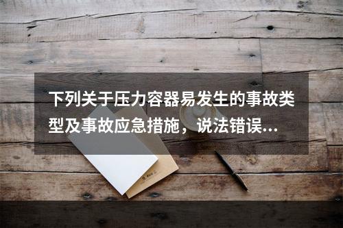 下列关于压力容器易发生的事故类型及事故应急措施，说法错误的是