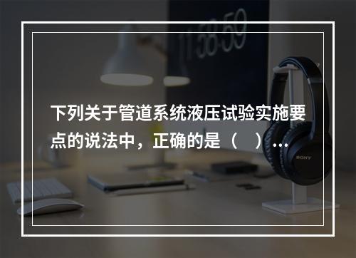 下列关于管道系统液压试验实施要点的说法中，正确的是（　）。