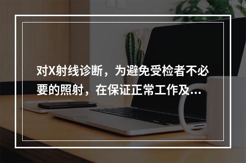 对X射线诊断，为避免受检者不必要的照射，在保证正常工作及条件