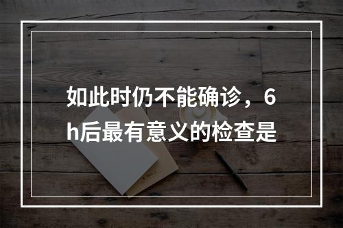 如此时仍不能确诊，6h后最有意义的检查是